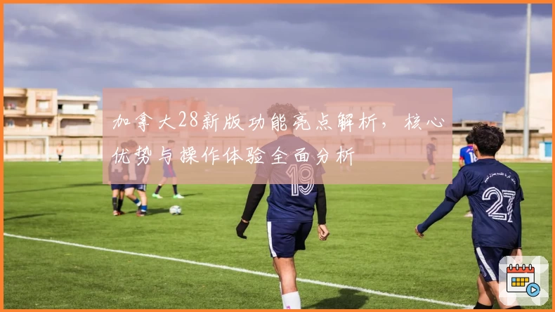 加拿大28新版功能亮点解析,核心优势与操作体验全面分析