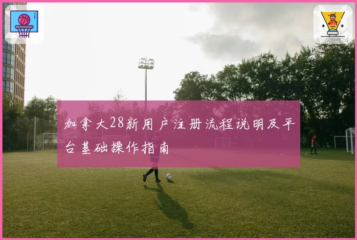 加拿大28新用户注册流程说明及平台基础操作指南