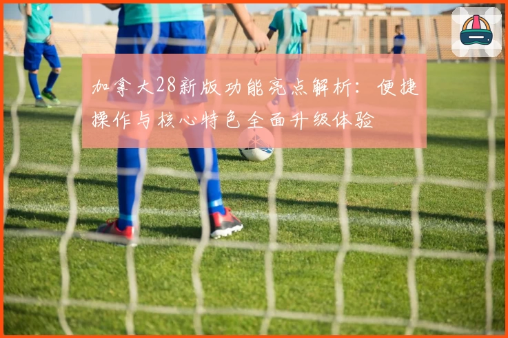 加拿大28新版功能亮点解析：便捷操作与核心特色全面升级体验